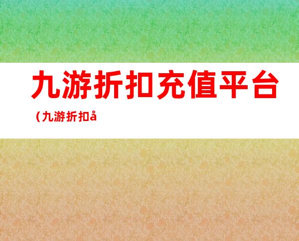 九游折扣充值平台（九游折扣充值平台是真的吗）