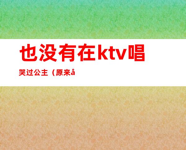 也没有在ktv唱哭过公主（原来公主都在KTV）