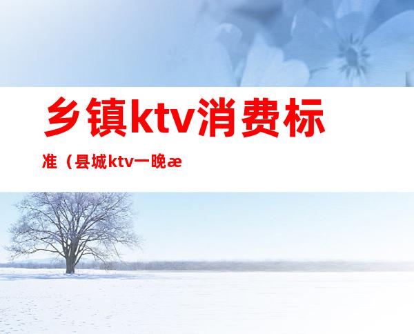 乡镇ktv消费标准（县城ktv一晚消费多少）