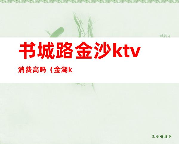 书城路金沙ktv消费高吗（金湖ktv怎么消费）