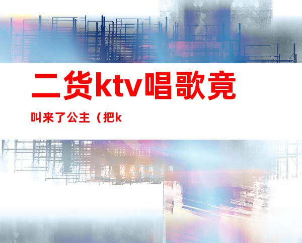 二货ktv唱歌竟叫来了公主（把ktv公主叫出来吃饭）