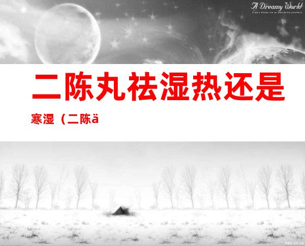 二陈丸祛湿热还是寒湿（二陈丸祛湿热还是寒湿,四神丸）