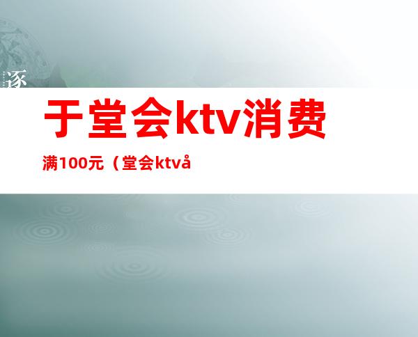 于堂会ktv消费满100元（堂会ktv加钟多少钱）