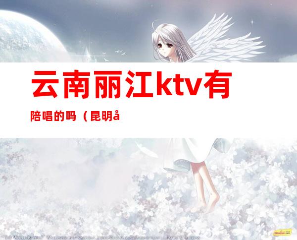 云南丽江ktv有陪唱的吗（昆明哪些ktv有陪酒的）