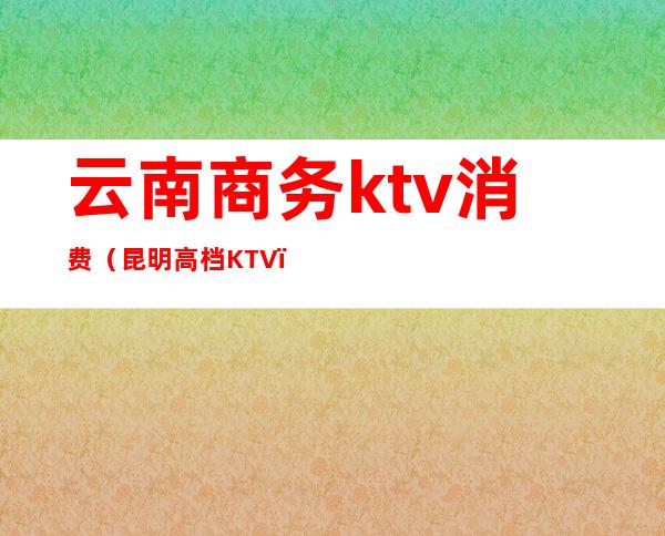 云南商务ktv消费（昆明高档KTV）