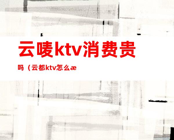 云唛ktv消费贵吗（云都ktv怎么样）