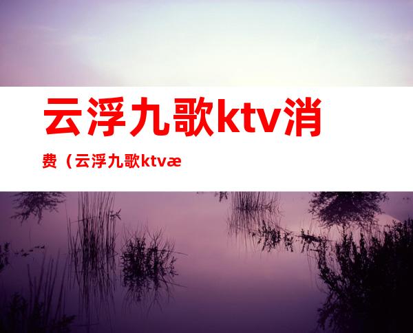 云浮九歌ktv消费（云浮九歌ktv消费怎么样）