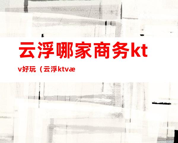 云浮哪家商务ktv好玩（云浮ktv消费）