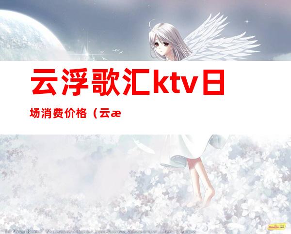 云浮歌汇ktv日场消费价格（云浮歌汇ktv订房电话）