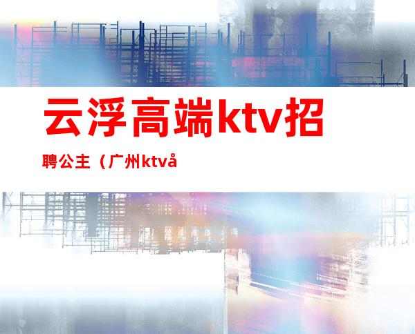 云浮高端ktv招聘公主（广州ktv公主招聘信息）