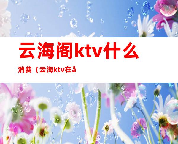 云海阁ktv什么消费（云海ktv在哪里）