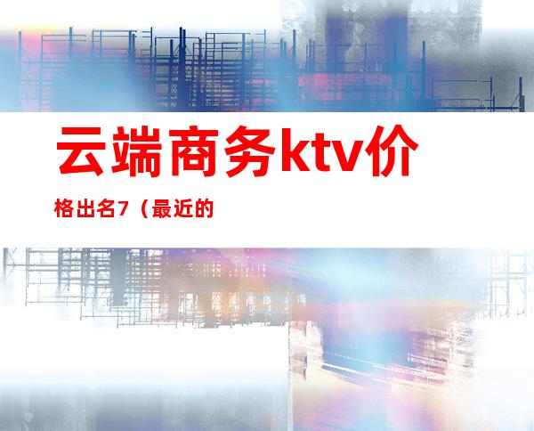 云端商务ktv价格出名7（最近的商务KTV）