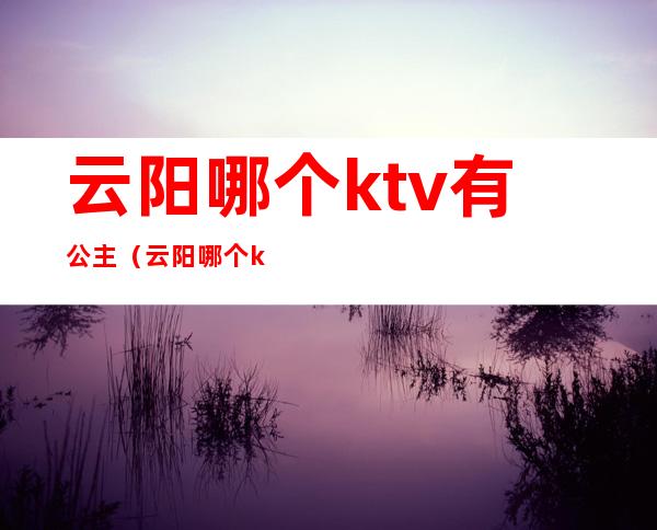 云阳哪个ktv有公主（云阳哪个ktv有公主的）