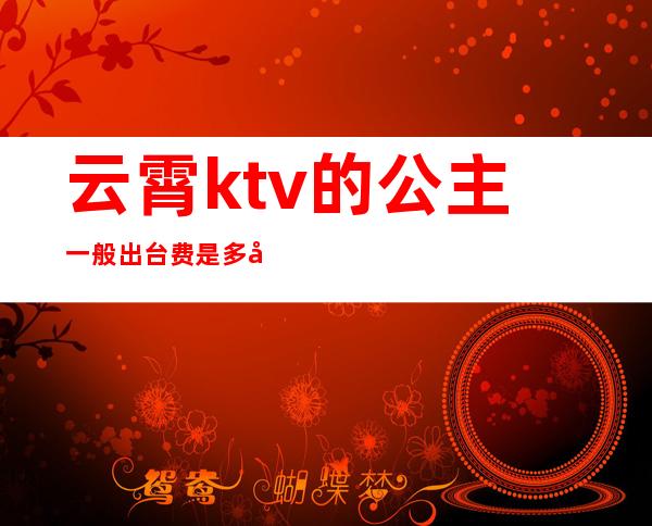 云霄ktv的公主一般出台费是多少（ktv公主收费多少）