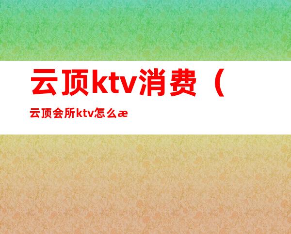 云顶ktv消费（云顶会所ktv怎么样）