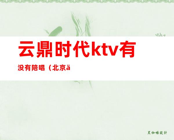 云鼎时代ktv有没有陪唱（北京云鼎汇ktv陪唱）