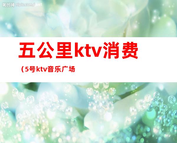 五公里ktv消费（5号ktv音乐广场怎么样）