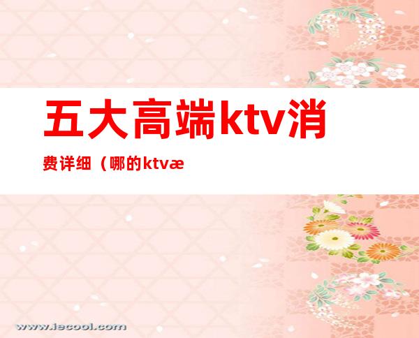 五大高端ktv消费详细（哪的ktv最开放 性价比最高）