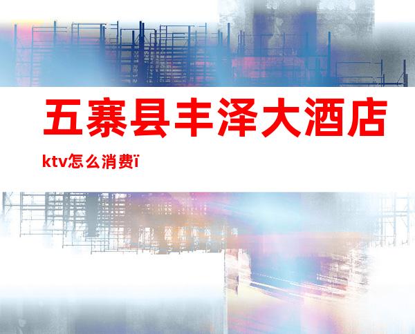 五寨县丰泽大酒店ktv怎么消费（五华水寨ktv哪里比较好）