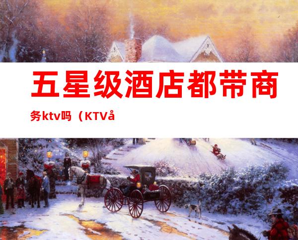 五星级酒店都带商务ktv吗（KTV带不带商务）