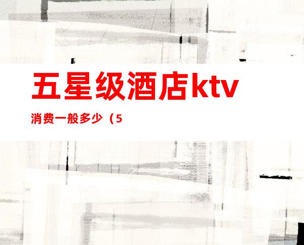 五星级酒店ktv消费一般多少（5星级酒店里面的kTv正规吗）