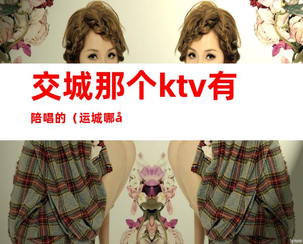 交城那个ktv有陪唱的（运城哪家ktv有陪唱的?）