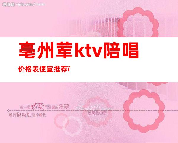 亳州荤ktv陪唱价格表便宜推荐（亳州ktv哪家姑娘最好）