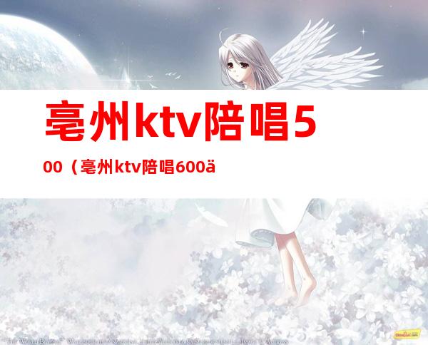 亳州ktv陪唱500（亳州ktv陪唱600一位）