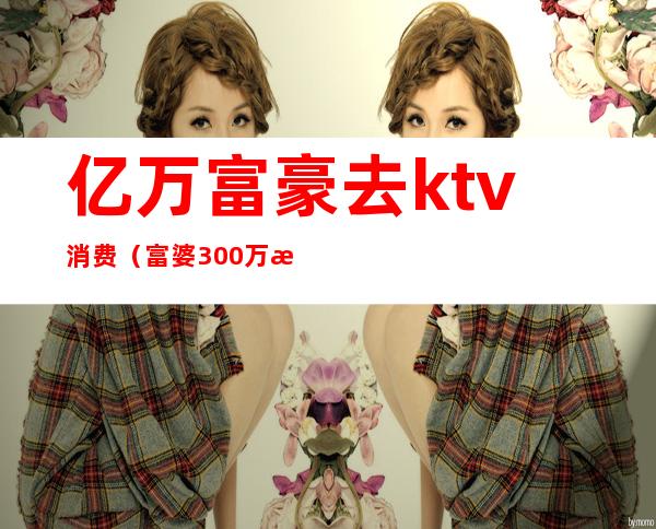 亿万富豪去ktv消费（富婆300万投资ktv）