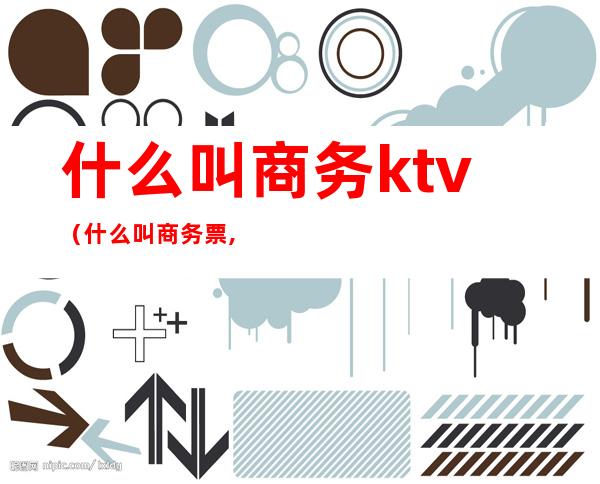 什么叫商务ktv（什么叫商务票,普通票）