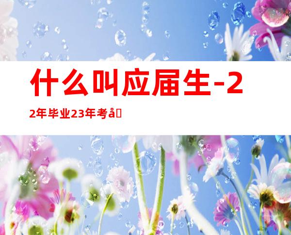 什么叫应届生-22年毕业23年考公务员考生类型