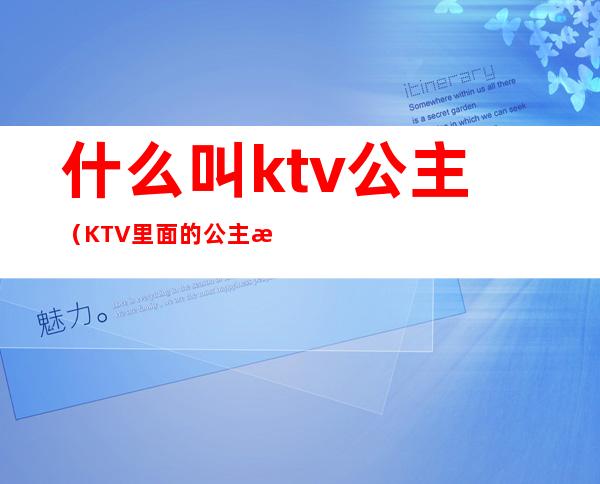 什么叫ktv公主（KTV里面的公主是什么）