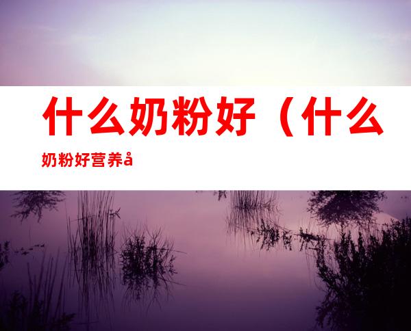 什么奶粉好（什么奶粉好营养全面性价比高）