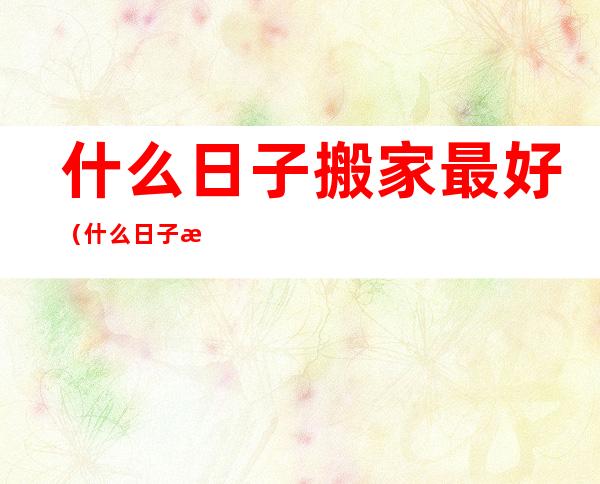 什么日子搬家最好（什么日子搬家最好2022年9月）