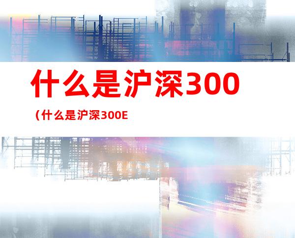 什么是沪深300（什么是沪深300ETF）