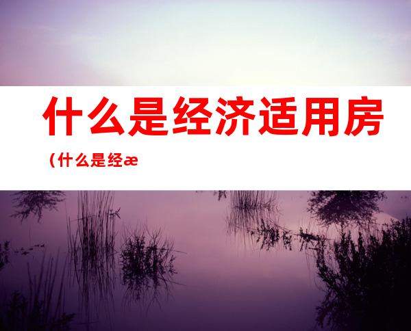 什么是经济适用房（什么是经济适用房那些人可以申请）