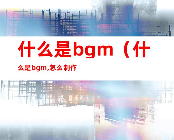 什么是bgm（什么是bgm,怎么制作）