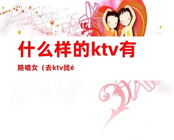 什么样的ktv有陪唱女?（去ktv找陪唱女有意思吗）