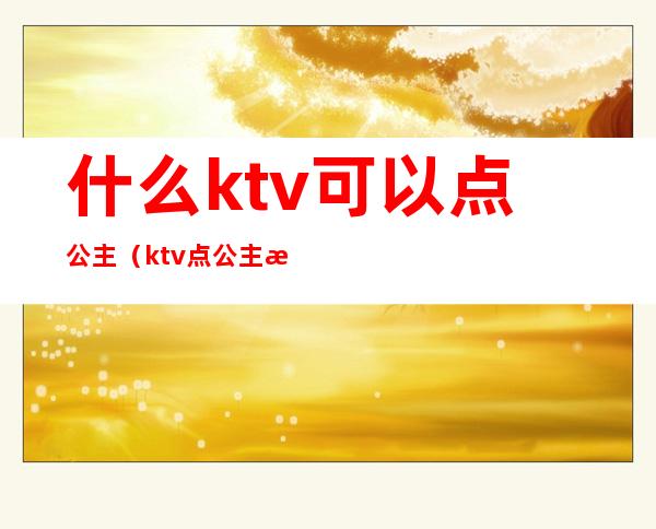 什么ktv可以点公主（ktv点公主怎么点）