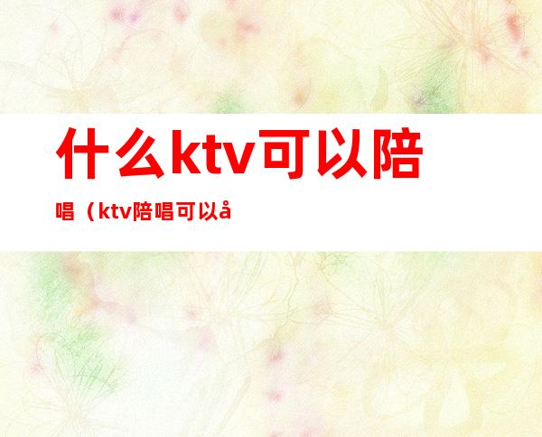 什么ktv可以陪唱（ktv陪唱可以干嘛）