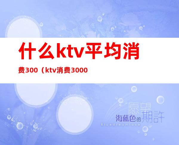 什么ktv平均消费300（ktv消费3000多正常吗）