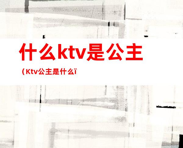 什么ktv是公主（Ktv公主是什么）