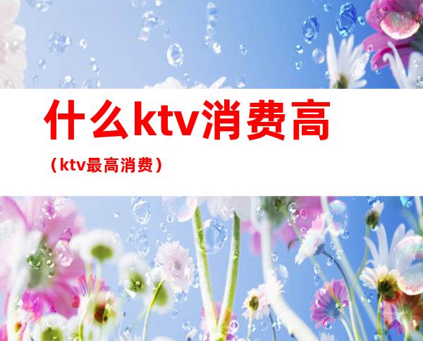 什么ktv消费高（ktv最高消费）