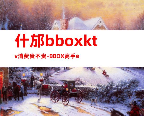 什邡bboxktv消费贵不贵-BBOX高手进 急!!