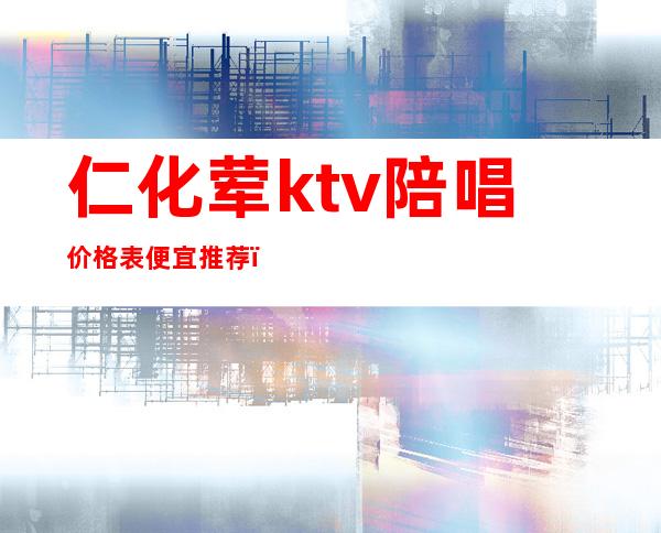 仁化荤ktv陪唱价格表便宜推荐（怀仁哪个ktv有陪唱?）