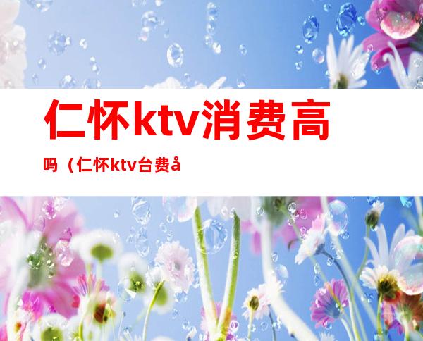 仁怀ktv消费高吗（仁怀ktv台费多少）