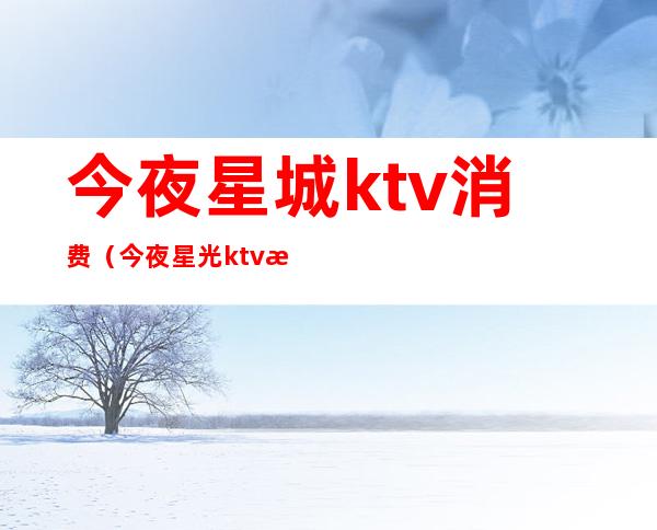 今夜星城ktv消费（今夜星光ktv服务）