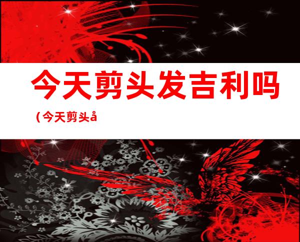 今天剪头发吉利吗（今天剪头发吉利吗黄历2019年8月28）