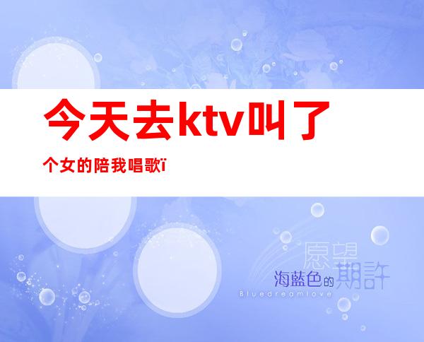 今天去ktv叫了个女的陪我唱歌（今天去ktv叫了个女的陪我唱歌）