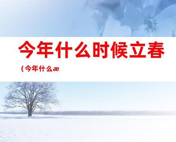 今年什么时候立春（今年什么时候立春是几点几分）